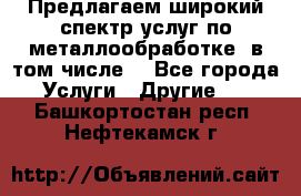 Предлагаем широкий спектр услуг по металлообработке, в том числе: - Все города Услуги » Другие   . Башкортостан респ.,Нефтекамск г.